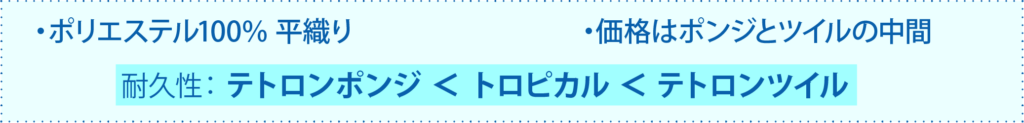ポリエステル100％ 平織り
価格はポンジとツイルの中間
耐久性： テトロンポンジ ＜ トロピカル ＜ テトロンツイル